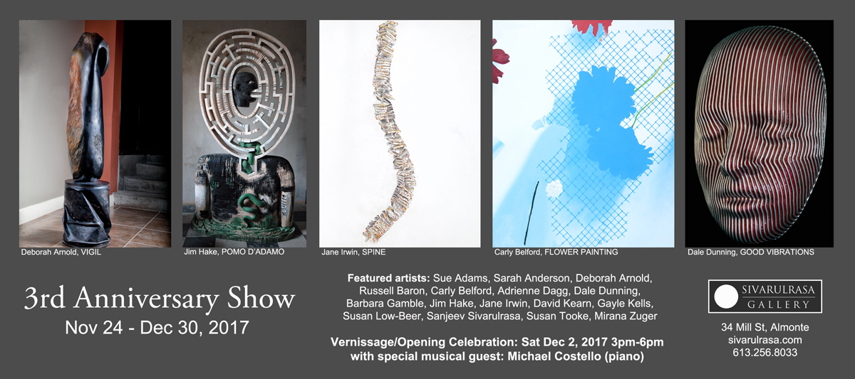 3rd Anniversary Show at Sivarulrasa Gallery, Almonte. Featured Artists: Sue Adams, Sarah Anderson, Deborah Arnold, Russell Baron, Carly Belford, Adrienne Dagg, Dale Dunning, Barbara Gamble, Jim Hake, Jane Irwin, David Kearn, Gayle Kells, Susan Low-Beer, Sanjeev Sivarulrasa, Susan Tooke, Mirana Zuger